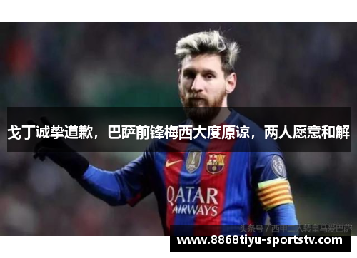 戈丁诚挚道歉，巴萨前锋梅西大度原谅，两人愿意和解