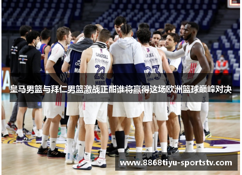 皇马男篮与拜仁男篮激战正酣谁将赢得这场欧洲篮球巅峰对决